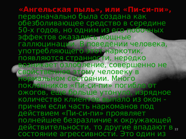  «Ангельская пыль», или «Пи-си-пи»,  первоначально была создана как обезболивающее средство в середине 50-х годов, но одним из его побочных эффектов оказались мощные галлюцинации. В поведении человека, употребляющего этот наркотик, появляются странности, нередко возникает озлобление, совершенно не свойственное этому человеку в нормальном состоянии. Много поклонников «Пи-си-пи» погибло от ожогов, еще больше утонуло, изрядное количество клиентов выпало из окон - причем если часть наркоманов под действием «Пи-си-пи» проявляет полнейшее безразличие к окружающей действительности, то другие впадают в состояние агрессивности. Это один из самых непредсказуемых наркотиков. 4 