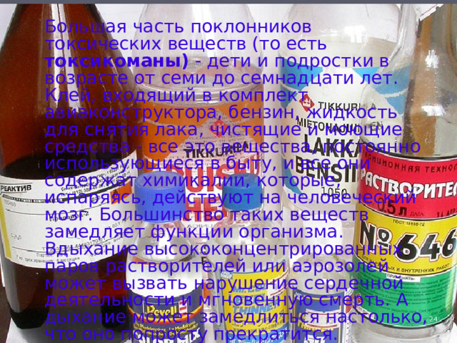  Большая часть поклонников токсических веществ (то есть токсикоманы) - дети и подростки в возрасте от семи до семнадцати лет. Клей, входящий в комплект авиаконструктора, бензин, жидкость для снятия лака, чистящие и моющие средства - все это вещества, постоянно использующиеся в быту, и все они содержат химикалии, которые, испаряясь, действуют на человеческий мозг. Большинство таких веществ замедляет функции организма. Вдыхание высококонцентрированных паров растворителей или аэрозолей может вызвать нарушение сердечной деятельности и мгновенную смерть. А дыхание может замедлиться настолько, что оно попросту прекратится. 4 
