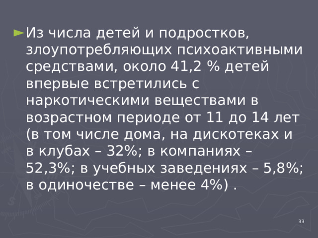 Из числа детей и подростков, злоупотребляющих психоактивными средствами, около 41,2 % детей впервые встретились с наркотическими веществами в возрастном периоде от 11 до 14 лет (в том числе дома, на дискотеках и в клубах – 32%; в компаниях – 52,3%; в учебных заведениях – 5,8%; в одиночестве – менее 4%) . 4 