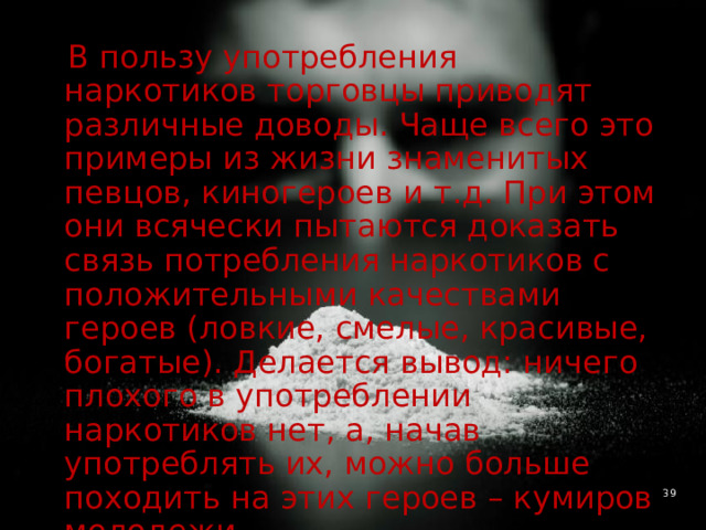  В пользу употребления наркотиков торговцы приводят различные доводы. Чаще всего это примеры из жизни знаменитых певцов, киногероев и т.д. При этом они всячески пытаются доказать связь потребления наркотиков с положительными качествами героев (ловкие, смелые, красивые, богатые). Делается вывод: ничего плохого в употреблении наркотиков нет, а, начав употреблять их, можно больше походить на этих героев – кумиров молодежи. 4 