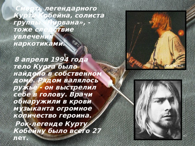  Смерть легендарного Курта Кобейна, солиста группы «Нирвана», - тоже следствие увлечения наркотиками.   8 апреля 1994 года тело Курта было найдено в собственном доме. Рядом валялось ружье - он выстрелил себе в голову. Врачи обнаружили в крови музыканта огромное количество героина.  Рок-легенде Курту Кобейну было всего 27 лет.  4 
