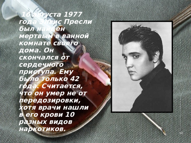  16 августа 1977 года Элвис Пресли был найден мертвым в ванной комнате своего дома. Он скончался от сердечного приступа. Ему было только 42 года. Считается, что он умер не от передозировки, хотя врачи нашли в его крови 10 разных видов наркотиков.   4 