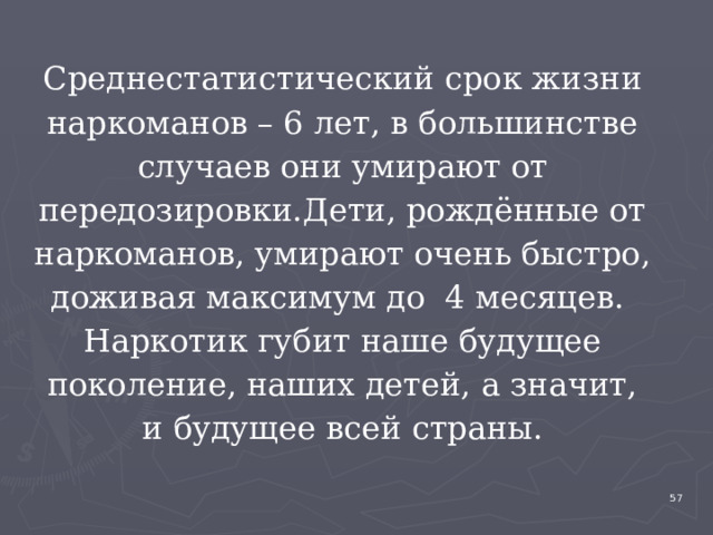 Среднестатистический срок жизни наркоманов – 6 лет, в большинстве случаев они умирают от передозировки.Дети, рождённые от наркоманов, умирают очень быстро, доживая максимум до 4 месяцев. Наркотик губит наше будущее поколение, наших детей, а значит, и будущее всей страны. 4 