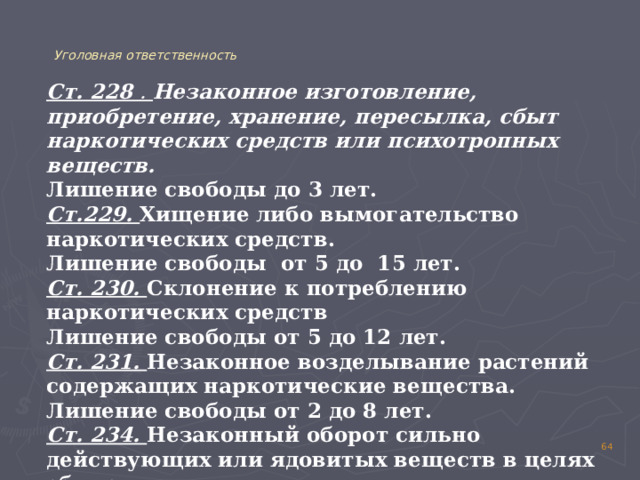  Уголовная ответственность Ст. 228 . Незаконное изготовление, приобретение, хранение, пересылка, сбыт наркотических средств или психотропных веществ. Лишение свободы до 3 лет. Ст.229. Хищение либо вымогательство наркотических средств. Лишение свободы от 5 до 15 лет. Ст. 230. Склонение к потреблению наркотических средств Лишение свободы от 5 до 12 лет. Ст. 231. Незаконное возделывание растений содержащих наркотические вещества. Лишение свободы от 2 до 8 лет. Ст. 234. Незаконный оборот сильно действующих или ядовитых веществ в целях сбыта. Лишение свободы от 3 до 8 лет. 