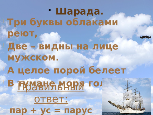 Шарада. Три буквы облаками реют, Две – видны на лице мужском. А целое порой белеет В тумане моря голубом. Правильный ответ: пар + ус = парус 