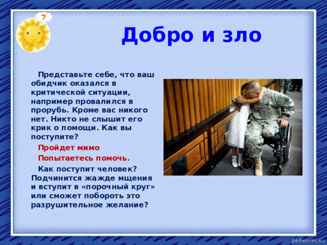  Добро и зло   Представьте себе, что ваш обидчик оказался в критической ситуации, например провалился в прорубь. Кроме вас никого нет. Никто не слышит его крик о помощи. Как вы поступите?  Пройдет мимо  Попытаетесь помочь.  Как поступит человек? Подчинится жажде мщения и вступит в «порочный круг» или сможет побороть это разрушительное желание?  