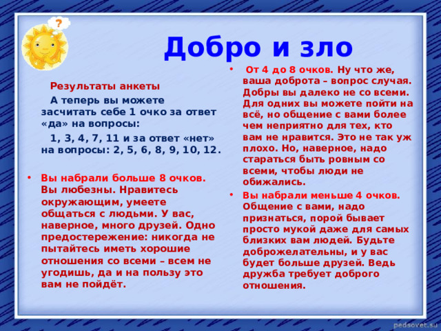  Добро и зло  От 4 до 8 очков. Ну что же, ваша доброта – вопрос случая. Добры вы далеко не со всеми. Для одних вы можете пойти на всё, но общение с вами более чем неприятно для тех, кто вам не нравится. Это не так уж плохо. Но, наверное, надо стараться быть ровным со всеми, чтобы люди не обижались. Вы набрали меньше 4 очков. Общение с вами, надо признаться, порой бывает просто мукой даже для самых близких вам людей. Будьте доброжелательны, и у вас будет больше друзей. Ведь дружба требует доброго отношения.   Результаты анкеты  А теперь вы можете засчитать себе 1 очко за ответ «да» на вопросы:  1, 3, 4, 7, 11 и за ответ «нет» на вопросы: 2, 5, 6, 8, 9, 10, 12.  Вы набрали больше 8 очков. Вы любезны. Нравитесь окружающим, умеете общаться с людьми. У вас, наверное, много друзей. Одно предостережение: никогда не пытайтесь иметь хорошие отношения со всеми – всем не угодишь, да и на пользу это вам не пойдёт.  