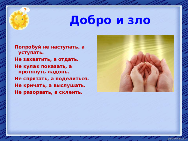  Добро и зло  Попробуй не наступать, а уступать.  Не захватить, а отдать.  Не кулак показать, а протянуть ладонь.  Не спрятать, а поделиться.  Не кричать, а выслушать.  Не разорвать, а склеить.  