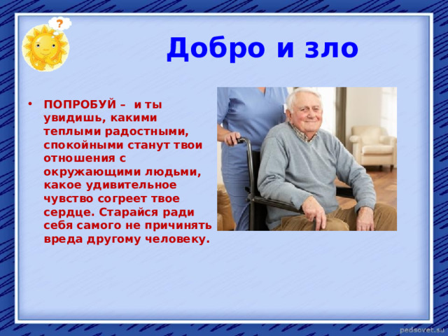  Добро и зло  ПОПРОБУЙ – и ты увидишь, какими теплыми радостными, спокойными станут твои отношения с окружающими людьми, какое удивительное чувство согреет твое сердце. Старайся ради себя самого не причинять вреда другому человеку. 