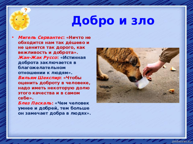  Добро и зло Мигель Сервантес : «Ничто не обходится нам так дёшево и не ценится так дорого, как вежливость и доброта».   Жан-Жак Руссо : «Истинная доброта заключается в благожелательном отношении к людям».   Вильям Шекспир : «Чтобы оценить доброту в человеке, надо иметь некоторую долю этого качества и в самом себе».   Блез Паскаль : «Чем человек умнее и добрей, тем больше он замечает добра в людях».    