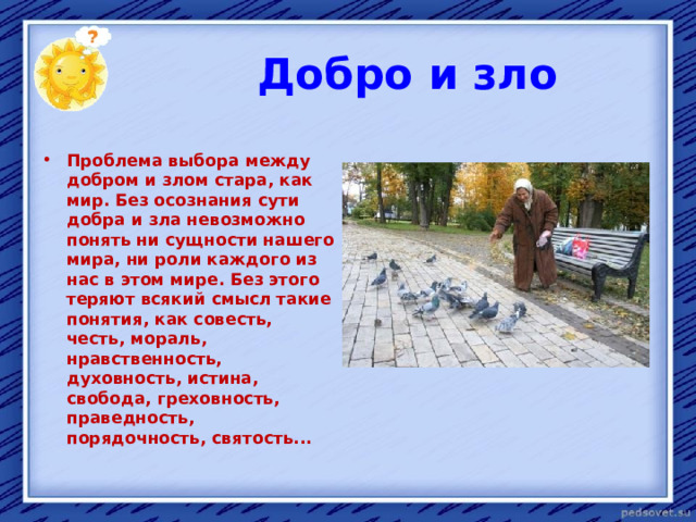  Добро и зло  Проблема выбора между добром и злом стара, как мир. Без осознания сути добра и зла невозможно понять ни сущности нашего мира, ни роли каждого из нас в этом мире. Без этого теряют всякий смысл такие понятия, как совесть, честь, мораль, нравственность, духовность, истина, свобода, греховность, праведность, порядочность, святость...  