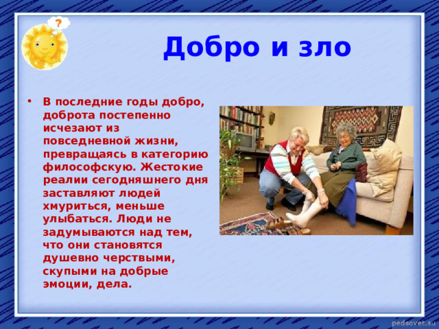  Добро и зло  В последние годы добро, доброта постепенно исчезают из повседневной жизни, превращаясь в категорию философскую. Жестокие реалии сегодняшнего дня заставляют людей хмуриться, меньше улыбаться. Люди не задумываются над тем, что они становятся душевно черствыми, скупыми на добрые эмоции, дела. 