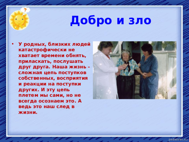  Добро и зло  У родных, близких людей катастрофически не хватает времени обнять, приласкать, послушать друг друга. Наша жизнь – сложная цепь поступков собственных, восприятия и реакции на поступки других. И эту цепь плетем мы сами, но не всегда осознаем это. А ведь это наш след в жизни. 