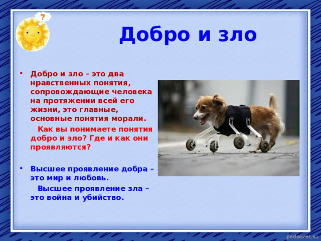  Добро и зло  Добро и зло – это два нравственных понятия, сопровождающие человека на протяжении всей его жизни, это главные, основные понятия морали.  Как вы понимаете понятия добро и зло? Где и как они проявляются?  Высшее проявление добра – это мир и любовь.  Высшее проявление зла – это война и убийство.    