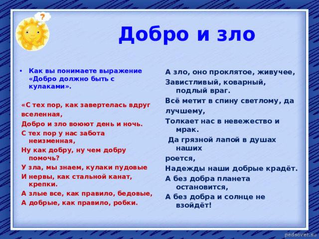  Добро и зло   А зло, оно проклятое, живучее, Завистливый, коварный, подлый враг. Всё метит в спину светлому, да лучшему, Толкает нас в невежество и мрак.  Да грязной лапой в душах наших роется, Надежды наши добрые крадёт. А без добра планета остановится, А без добра и солнце не взойдёт! Как вы понимаете выражение «Добро должно быть с кулаками».   «С тех пор, как завертелась вдруг  вселенная,  Добро и зло воюют день и ночь.  С тех пор у нас забота неизменная,  Ну как добру, ну чем добру помочь?   У зла, мы знаем, кулаки пудовые  И нервы, как стальной канат, крепки.  А злые все, как правило, бедовые,  А добрые, как правило, робки.  