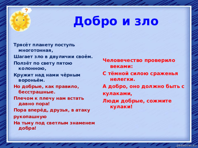  Добро и зло   Трясёт планету поступь многотонная,    Человечество проверило веками: С тёмной силою сраженья нелегки. А добро, оно должно быть с кулаками, Люди добрые, сожмите кулаки!   Шагает зло в двуличии своём.  Ползёт по свету пятою колонною,  Кружит над нами чёрным вороньём.  Но добрые, как правило, бесстрашные.  Плечом к плечу нам встать давно пора!  Пора вперёд, друзья, в атаку  рукопашную  На тьму под светлым знаменем добра!  