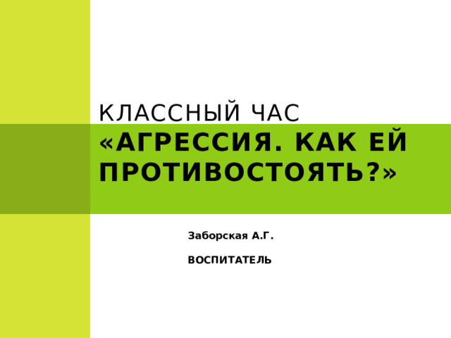    КЛАССНЫЙ ЧАС  «АГРЕССИЯ. КАК ЕЙ ПРОТИВОСТОЯТЬ?» Заборская А.Г. ВОСПИТАТЕЛЬ   