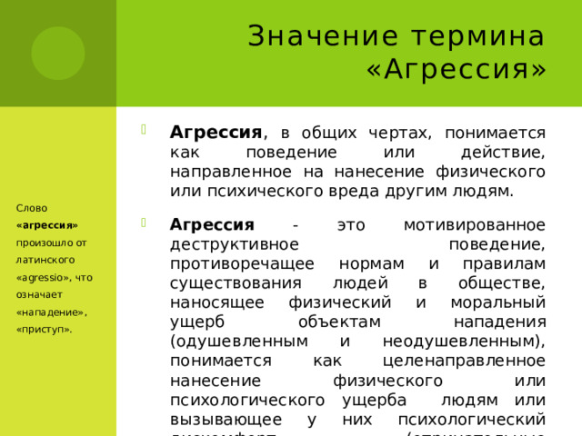 Значение термина «Агрессия» Агрессия , в общих чертах, понимается как поведение или действие, направленное на нанесение физического или психического вреда другим людям. Агрессия  - это мотивированное деструктивное поведение, противоречащее нормам и правилам существования людей в обществе, наносящее физический и моральный ущерб объектам нападения (одушевленным и неодушевленным), понимается как целенаправленное нанесение физического или психологического ущерба людям или вызывающее у них психологический дискомфорт (отрицательные переживания, состояние напряженности, страха, подавленности и т.п.).  Слово «агрессия» произошло от латинского «agressio», что означает «нападение», «приступ». 