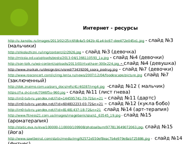  Интернет - ресурсы http://u.kanobu.ru/images/2013/02/25/c6fdb4a5-042b-41a4-bc67-dee472e045e1.jpg  - слайд №3 (мальчики) http://shkolazhizni.ru/img/content/i2/2926.jpg  - слайд №3 (девочка) http://missia.od.ua/uploads/posts/2013-04/1366110593_1a.jpg  - слайд №4 (девочки) http://son-tolk.ru/wp-content/uploads/2013/03/rtvathaer-300x224.jpg  - слайд №4 (девушка) http://www.znaikak.ru/design/pic/visred/73439206_ssora_podrug.jpg  - слайд №7 (девочки) http://www.rosconcert.com/ic/img.lenta.ru/news/2007/12/04/foodescape/picture.jpg  слайд №7 (заключенный) http://dok.znaimo.com.ua/pars_docs/refs/41/40287/img4.jpg   -слайд №12 ( мальчик) https://f-a.d-cd.net/7046f5u-960.jpg  - слайд №11 (лист гнева) http://im3-tub-ru.yandex.net/i?id=144595741-70-72&n=21  – слайд №11 (дартс) http://im0-tub-ru.yandex.net/i?id=604832233-03-72&n=21 – слайд №12 (кукла бобо) http://im0-tub-ru.yandex.net/i?id=81481437-18-72&n=21  - слайд №14 (арт-терапия) http://www.fitness21.com.ua/images/imagebank/spa/s1_63545_19.jpg  - слайд №15 (ароматерапия) http://static.eva.ru/eva/100000-110000/109908/photoalbum/977813649072063.jpg-  слайд №15 (йога) http://www.sawtbeirut.com/static/media/img/92572e550ef8eac7b4e979e8ab725886.jpg  - слайд №14 (фитнес) http://motivators.ru/node/38495  - слайд №15 http://img3.proshkolu.ru/content/media/pic/std/3000000/2835000/2834563-aa82d076d4908abf.jpg  - слайд №16 