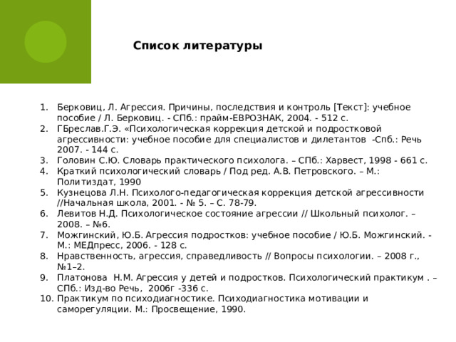 Список литературы Берковиц, Л. Агрессия. Причины, последствия и контроль [Текст]: учебное пособие / Л. Берковиц. - СПб.: прайм-ЕВРОЗНАК, 2004. - 512 с. ГБреслав.Г.Э. «Психологическая коррекция детской и подростковой агрессивности: учебное пособие для специалистов и дилетантов -Спб.: Речь 2007. - 144 с. Головин С.Ю. Словарь практического психолога. – СПб.: Харвест, 1998 - 661 с. Краткий психологический словарь / Под ред. А.В. Петровского. – М.: Политиздат, 1990 Кузнецова Л.Н. Психолого-педагогическая коррекция детской агрессивности //Начальная школа, 2001. - № 5. – С. 78-79.    Левитов Н.Д. Психологическое состояние агрессии // Школьный психолог. – 2008. – №6. Можгинский, Ю.Б. Агрессия подростков: учебное пособие / Ю.Б. Можгинский. - М.: МЕДпресс, 2006. - 128 с. Нравственность, агрессия, справедливость // Вопросы психологии. – 2008 г., №1–2. Платонова Н.М. Агрессия у детей и подростков. Психологический практикум . –СПб.: Изд-во Речь, 2006г -336 с. Практикум по психодиагностике. Психодиагностика мотивации и саморегуляции. М.: Просвещение, 1990. 