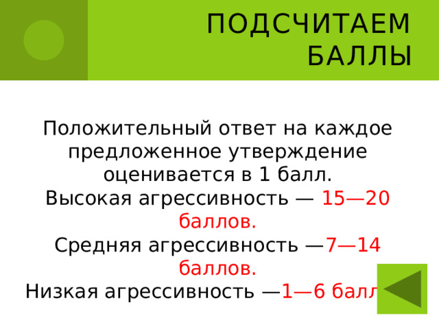 Подсчитаем баллы Положительный ответ на каждое предложенное утверждение оценивается в 1 балл. Высокая агрессивность — 15—20 баллов. Средняя агрессивность — 7—14 баллов. Низкая агрессивность — 1—6 баллов. 