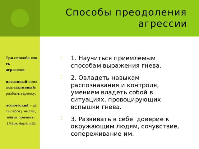 Способы преодоления агрессии Три   способа   снять агрессию :  пассивный :поплакать активный :разбить  тарелку,  логический  – дать работу мысли,  найти причину. (Марк Аврелий). 1. Научиться приемлемым способам выражения гнева. 2. Овладеть навыкам распознавания и контроля, умением владеть собой в ситуациях, провоцирующих вспышки гнева. 3. Развивать в себе доверие к окружающим людям, сочувствие, сопереживание им. 