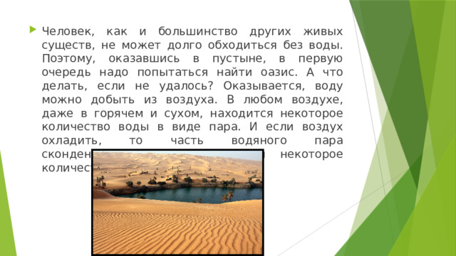 Человек, как и большинство других живых существ, не может долго обходиться без воды. Поэтому, оказавшись в пустыне, в первую очередь надо попытаться найти оазис. А что делать, если не удалось? Оказывается, воду можно добыть из воздуха. В любом воздухе, даже в горячем и сухом, находится некоторое количество воды в виде пара. И если воздух охладить, то часть водяного пара сконденсируется и мы получим некоторое количество воды. 