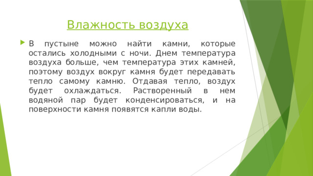 Влажность воздуха   В пустыне можно найти камни, которые остались холодными с ночи. Днем температура воздуха больше, чем температура этих камней, поэтому воздух вокруг камня будет передавать тепло самому камню. Отдавая тепло, воздух будет охлаждаться. Растворенный в нем водяной пар будет конденсироваться, и на поверхности камня появятся капли воды. 