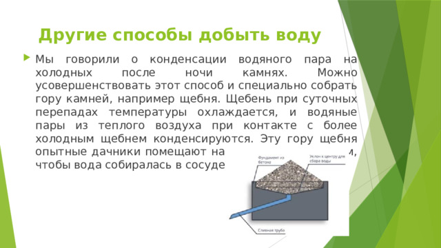 Другие способы добыть воду Мы говорили о конденсации водяного пара на холодных после ночи камнях. Можно усовершенствовать этот способ и специально собрать гору камней, например щебня. Щебень при суточных перепадах температуры охлаждается, и водяные пары из теплого воздуха при контакте с более холодным щебнем конденсируются. Эту гору щебня опытные дачники помещают на основание со сливом, чтобы вода собиралась в сосуде (см. рис. 1). 