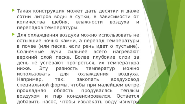 Такая конструкция может дать десятки и даже сотни литров воды в сутки, в зависимости от количества щебня, влажности воздуха и перепадов температуры. Для охлаждения воздуха можно использовать не остывшие ночью камни, а перепад температуры в почве (или песке, если речь идет о пустыне). Солнечные лучи сильнее всего нагревают верхний слой песка. Более глубокие слои за день не успевают прогреться, их температура ниже. Эту разность температур можно использовать для охлаждения воздуха. Например, так: закопать воздуховод специальной формы, чтобы при малейшем ветре прохладная область продувалась теплым воздухом и пар конденсировался. Остается добавить насос, чтобы извлекать воду изнутри воздуховода. 