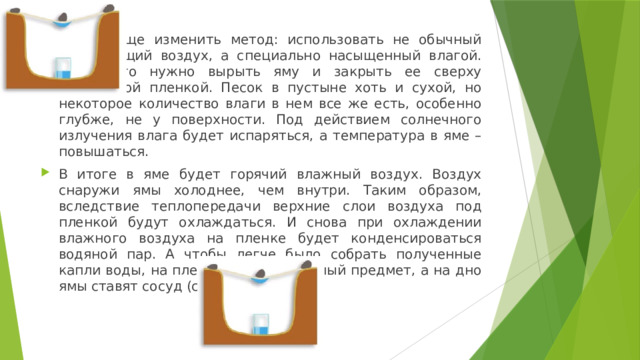 Можно еще изменить метод: использовать не обычный окружающий воздух, а специально насыщенный влагой. Для этого нужно вырыть яму и закрыть ее сверху прозрачной пленкой. Песок в пустыне хоть и сухой, но некоторое количество влаги в нем все же есть, особенно глубже, не у поверхности. Под действием солнечного излучения влага будет испаряться, а температура в яме – повышаться. В итоге в яме будет горячий влажный воздух. Воздух снаружи ямы холоднее, чем внутри. Таким образом, вследствие теплопередачи верхние слои воздуха под пленкой будут охлаждаться. И снова при охлаждении влажного воздуха на пленке будет конденсироваться водяной пар. А чтобы легче было собрать полученные капли воды, на пленку кладут тяжелый предмет, а на дно ямы ставят сосуд (см. рис. 2). 
