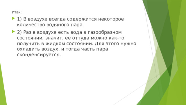 Итак: 1) В воздухе всегда содержится некоторое количество водяного пара. 2) Раз в воздухе есть вода в газообразном состоянии, значит, ее оттуда можно как-то получить в жидком состоянии. Для этого нужно охладить воздух, и тогда часть пара сконденсируется. 