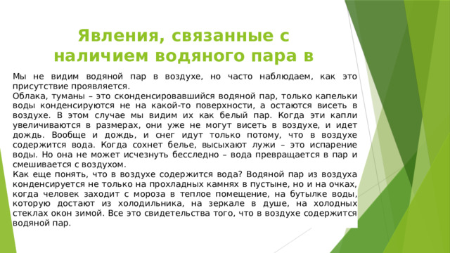 Явления, связанные с наличием водяного пара в воздухе Мы не видим водяной пар в воздухе, но часто наблюдаем, как это присутствие проявляется. Облака, туманы – это сконденсировавшийся водяной пар, только капельки воды конденсируются не на какой-то поверхности, а остаются висеть в воздухе. В этом случае мы видим их как белый пар. Когда эти капли увеличиваются в размерах, они уже не могут висеть в воздухе, и идет дождь. Вообще и дождь, и снег идут только потому, что в воздухе содержится вода. Когда сохнет белье, высыхают лужи – это испарение воды. Но она не может исчезнуть бесследно – вода превращается в пар и смешивается с воздухом. Как еще понять, что в воздухе содержится вода? Водяной пар из воздуха конденсируется не только на прохладных камнях в пустыне, но и на очках, когда человек заходит с мороза в теплое помещение, на бутылке воды, которую достают из холодильника, на зеркале в душе, на холодных стеклах окон зимой. Все это свидетельства того, что в воздухе содержится водяной пар. 