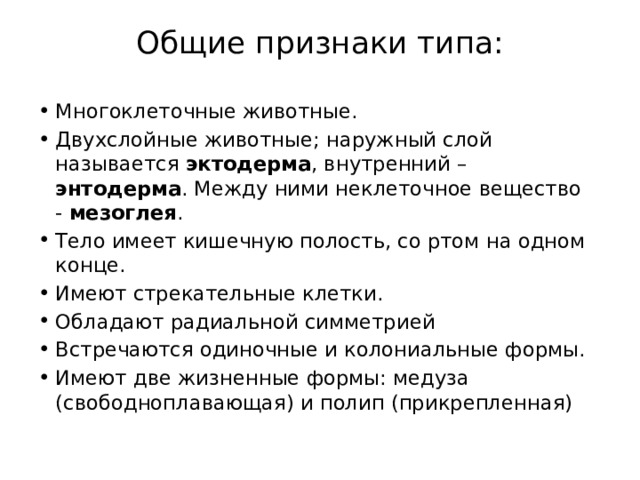 Общие признаки типа:   Многоклеточные животные. Двухслойные животные; наружный слой называется эктодерма , внутренний – энтодерма . Между ними неклеточное вещество - мезоглея . Тело имеет кишечную полость, со ртом на одном конце. Имеют стрекательные клетки. Обладают радиальной симметрией Встречаются одиночные и колониальные формы. Имеют две жизненные формы: медуза (свободноплавающая) и полип (прикрепленная) 