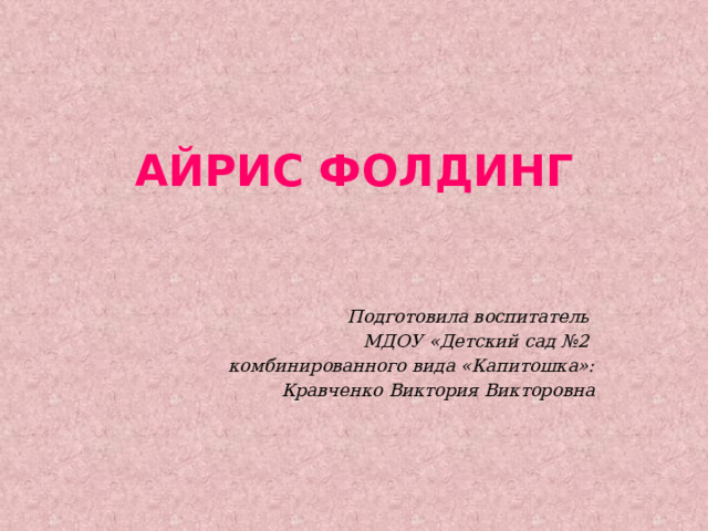 АЙРИС ФОЛДИНГ Подготовила воспитатель МДОУ «Детский сад №2 комбинированного вида «Капитошка»:  Кравченко Виктория Викторовна 