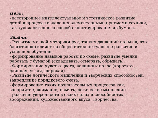 Цель:  - всестороннее интеллектуальное и эстетическое развитие детей в процессе овладения элементарными приемами техники, как художественного способа конструирования из бумаги.   Задачи:  - Развитие мелкой моторики рук, тонких движений пальцев, что благотворно влияет на общее интеллектуальное развитие и успешное обучение,  - формирование навыков работы по схеме, развитие умения работать с бумагой (складывать, отмерять, обрывать).  - Формирование чувства цвета, величины полос (короткая, длинная, узкая, широкая).  - Развитие логического мышления и творческих способностей. закрепление порядкового счета.  - формирование таких познавательных процессов как, восприятие, внимание, память, логическое мышление.  - развитие уверенности в своих силах и способностях, воображении, художественного вкуса, творчества.   
