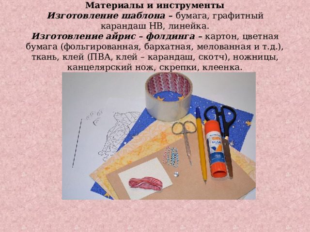 Материалы и инструменты  Изготовление шаблона –  бумага, графитный карандаш HB, линейка.  Изготовление айрис – фолдинга –  картон, цветная бумага (фольгированная, бархатная, мелованная и т.д.), ткань, клей (ПВА, клей – карандаш, скотч), ножницы, канцелярский нож, скрепки, клеенка.   