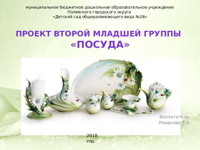 муниципальное бюджетное дошкольное образовательное учреждение Полевского городского округа «Детский сад общеразвивающего вида №28» Проект второй младшей группы  «Посуда» Воспитатель: Романова Е.А. 2018 год. 