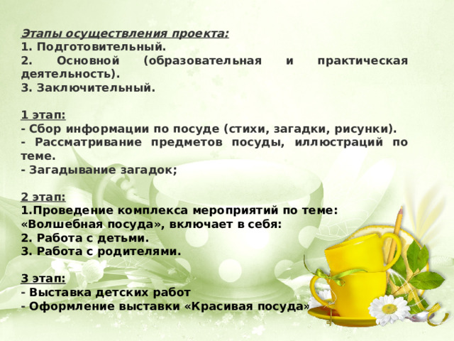 Этапы осуществления проекта: 1. Подготовительный. 2. Основной (образовательная и практическая деятельность). 3. Заключительный.  1 этап: - Сбор информации по посуде (стихи, загадки, рисунки). - Рассматривание предметов посуды, иллюстраций по теме. - Загадывание загадок;  2 этап: 1.Проведение комплекса мероприятий по теме: «Волшебная посуда», включает в себя:  2. Работа с детьми. 3. Работа с родителями.  3 этап: - Выставка детских работ - Оформление выставки «Красивая посуда» 