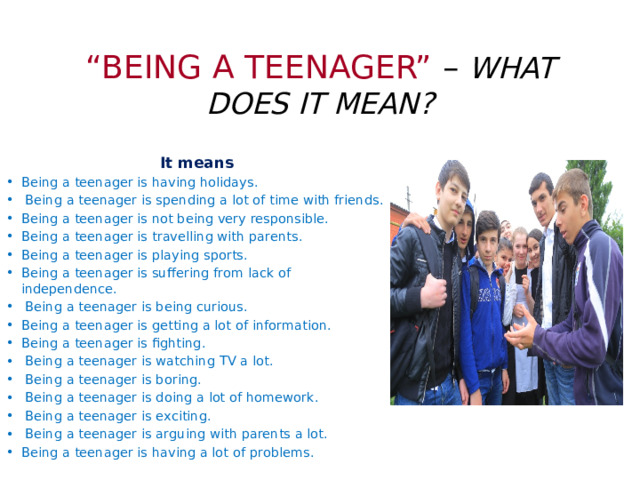 “ BEING A TEENAGER” – WHAT DOES IT MEAN? It means Being a teenager is having holidays.   Being a teenager is spending a lot of time with friends. Being a teenager is not being very responsible. Being a teenager is travelling with parents. Being a teenager is playing sports. Being a teenager is suffering from lack of independence.   Being a teenager is being curious. Being a teenager is getting a lot of information. Being a teenager is fighting.   Being a teenager is watching TV a lot.   Being a teenager is boring.   Being a teenager is doing a lot of homework.   Being a teenager is exciting.   Being a teenager is arguing with parents a lot. Being a teenager is having a lot of problems.  