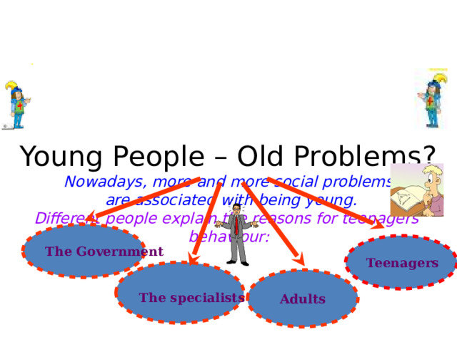 Young People – Old Problems?  Nowadays, more and more social problems  are associated with being young.  Different people explain the reasons for teenagers’ behaviour: The Government Teenagers The specialists  Adults 