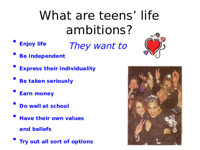 What are teens’ life ambitions?  They want to  Enjoy life Be independent Express their individuality Be taken seriously Earn money Do well at school Have their own values and beliefs Try out all sort of options Protest against the society Change the world to the best 