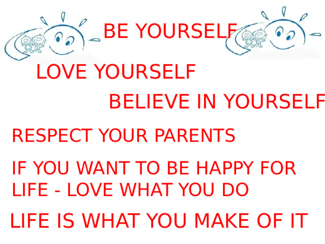 BE YOURSELF LOVE YOURSELF BELIEVE IN YOURSELF RESPECT YOUR PARENTS IF YOU WANT TO BE HAPPY FOR LIFE - LOVE WHAT YOU DO  LIFE IS WHAT YOU MAKE OF IT 