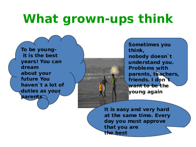 What grown-ups think To be young-  it is the best years! You can dream about your future You haven`t a lot of duties as your parents Sometimes you think, nobody doesn`t understand you. Problems with parents, teachers, friends. I don`t want to be the young again It is easy and very hard at the same time. Every day you must approve that you are the best 
