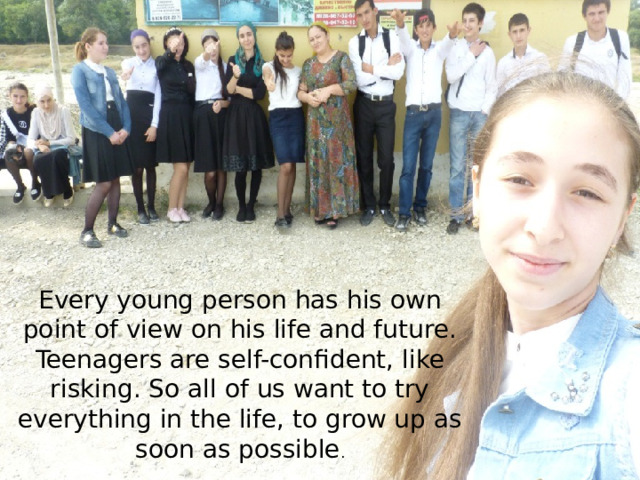 Every young person has his own point of view on his life and future. Teenagers are self-confident, like risking. So all of us want to try everything in the life, to grow up as soon as possible .  