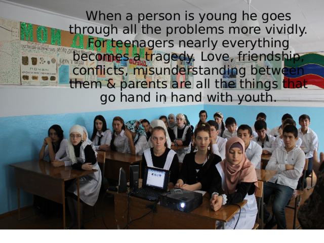When a person is young he goes through all the problems more vividly. For teenagers nearly everything becomes a tragedy. Love, friendship, conflicts, misunderstanding between them & parents are all the things that go hand in hand with youth. . 