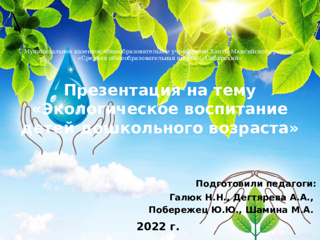   Муниципальное казенное общеобразовательное учреждение Ханты-Мансийского района  «Средняя общеобразовательная школа п. Сибирский»   Презентация на тему  «Экологическое воспитание детей дошкольного возраста»  Подготовили педагоги: Галюк Н.Н., Дегтярева А.А., Побережец Ю.Ю., Шамина М.А.  2022 г. 