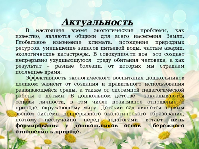 Актуальность    В настоящее время экологические проблемы, как известно, являются общими для всего населения Земли. Глобальное изменение климата, истощение природных ресурсов, уменьшение запасов питьевой воды, частые аварии, экологические катастрофы. В совокупности все это создает непрерывно ухудшающуюся среду обитания человека, а как результат – разные болезни, от которых мы страдаем последнее время.  Эффективность экологического воспитания дошкольников целиком зависит от создания и правильного использования развивающейся среды, а также от системной педагогической работы с детьми. В дошкольном детстве закладываются основы личности, в том числе позитивное отношение к природе, окружающему миру. Детский сад является первым звеном системы непрерывного экологического образования, поэтому неслучайно перед педагогами встает цель формирования у дошкольников основ бережного отношения к природе. 