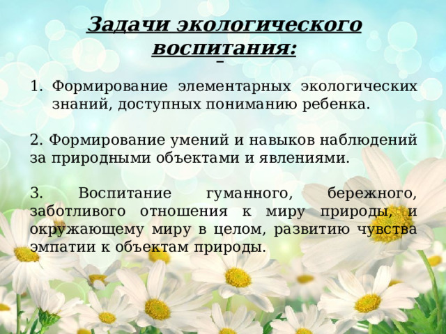 Задачи экологического воспитания: Формирование элементарных экологических знаний, доступных пониманию ребенка. 2. Формирование умений и навыков наблюдений за природными объектами и явлениями. 3. Воспитание гуманного, бережного, заботливого отношения к миру природы, и окружающему миру в целом, развитию чувства эмпатии к объектам природы.  