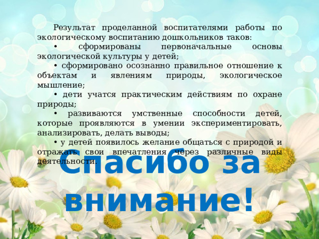Результат проделанной воспитателями работы по экологическому воспитанию дошкольников  таков: • сформированы первоначальные основы экологической культуры у детей; • сформировано осознанно правильное отношение к объектам и явлениям природы, экологическое мышление; • дети учатся практическим действиям по охране природы; • развиваются умственные способности детей, которые проявляются в умении экспериментировать, анализировать, делать выводы; • у детей появилось желание общаться с природой и отражать свои впечатления через различные виды деятельности. Спасибо за внимание! 